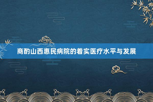 商酌山西惠民病院的着实医疗水平与发展